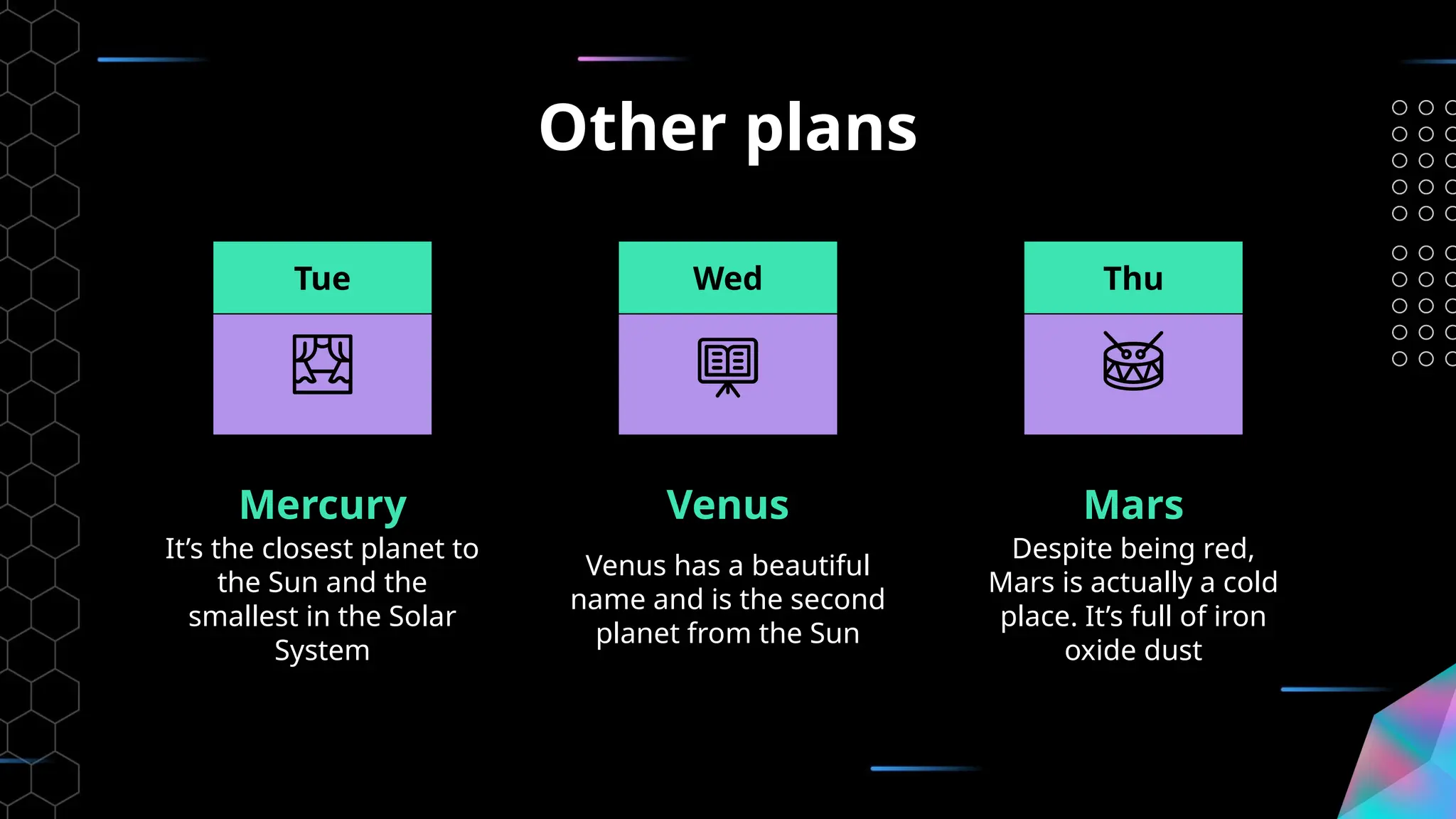 Other plans
Mercury
It’s the closest planet to
the Sun and the
smallest in the Solar
System
Venus
Venus has a beautiful
name and is the second
planet from the Sun
Mars
Despite being red,
Mars is actually a cold
place. It’s full of iron
oxide dust
Tue Wed Thu
 