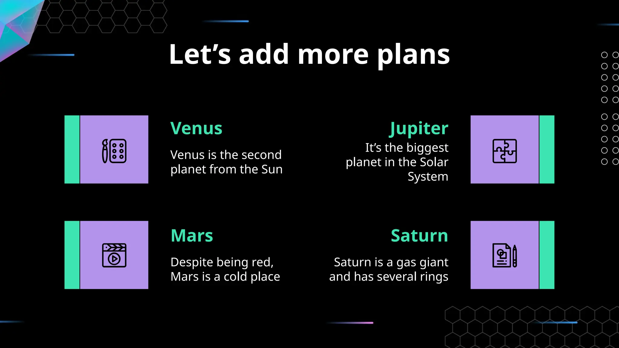 Let’s add more plans
Despite being red,
Mars is a cold place
Venus
Venus is the second
planet from the Sun
Jupiter
It’s the biggest
planet in the Solar
System
Mars Saturn
Saturn is a gas giant
and has several rings
 