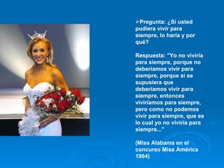 Pregunta: ¿Si usted pudiera vivir para siempre, lo haría y por qué?  Respuesta: "Yo no viviría para siempre, porque no deberíamos vivir para siempre, porque si se supusiera que deberíamos vivir para siempre, entonces viviríamos para siempre, pero como no podemos vivir para siempre, que es lo cual yo no viviría para siempre..."  (Miss Alabama en el concurso Miss América 1994)  