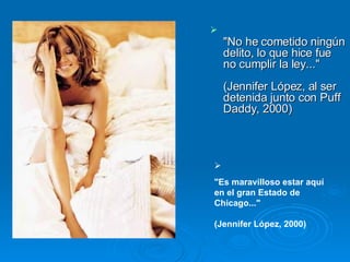 "No he cometido ningún delito, lo que hice fue no cumplir la ley..."  (Jennifer López, al ser detenida junto con Puff Daddy, 2000)  "Es maravilloso estar aquí en el gran Estado de Chicago..."  (Jennifer López, 2000)  