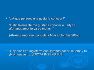  "¿A que personaje le gustaría conocer?""¿A que personaje le gustaría conocer?"
"Definitivamente me gustaría conocer a Lady Di..."Definitivamente me gustaría conocer a Lady Di...
afortunadamente ya se murió..."afortunadamente ya se murió..."
(Alexia Zambrano, candidata Miss Colombia 2002)(Alexia Zambrano, candidata Miss Colombia 2002)
 ““Hay niñas en Inglaterra aun llorando por su muerte y tuHay niñas en Inglaterra aun llorando por su muerte y tu
¡bromeas así!... ¡IDIOTA INSENSIBLE!¡bromeas así!... ¡IDIOTA INSENSIBLE!
 