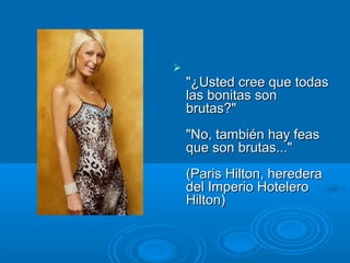 
"¿Usted cree que todas"¿Usted cree que todas
las bonitas sonlas bonitas son
brutas?"brutas?"
"No, también hay feas"No, también hay feas
que son brutas..."que son brutas..."
(Paris Hilton, heredera(Paris Hilton, heredera
del Imperio Hotelerodel Imperio Hotelero
Hilton)Hilton)
 