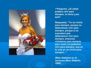 Pregunta: ¿Si usted
pudiera vivir para
siempre, lo haría y por
qué?
Respuesta: "Yo no viviría
para siempre, porque no
deberíamos vivir para
siempre, porque si se
supusiera que
deberíamos vivir para
siempre, entonces
viviríamos para siempre,
pero como no podemos
vivir para siempre, que es
lo cual yo no viviría para
siempre..."
(Miss Alabama en el
concurso Miss América
1994)
 