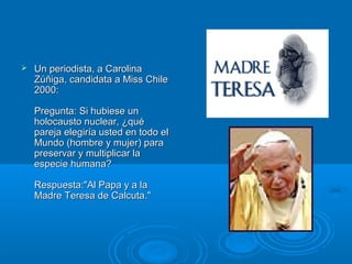  Un periodista, a CarolinaUn periodista, a Carolina
Zúñiga, candidata a Miss ChileZúñiga, candidata a Miss Chile
2000:2000:
Pregunta: Si hubiese unPregunta: Si hubiese un
holocausto nuclear, ¿quéholocausto nuclear, ¿qué
pareja elegiría usted en todo elpareja elegiría usted en todo el
Mundo (hombre y mujer) paraMundo (hombre y mujer) para
preservar y multiplicar lapreservar y multiplicar la
especie humana?especie humana?
Respuesta:"Al Papa y a laRespuesta:"Al Papa y a la
Madre Teresa de Calcuta."Madre Teresa de Calcuta."
 