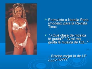  Entrevista a Natalia ParisEntrevista a Natalia Paris
(modelo) para la Revista(modelo) para la Revista
Time:Time:
 "¿Qué clase de música"¿Qué clase de música
te gusta?" " A mí mete gusta?" " A mí me
gusta la música de CD..."gusta la música de CD..."
...Estaba mejor la de LP...Estaba mejor la de LP
¿¿¿o no???¿¿¿o no???
 