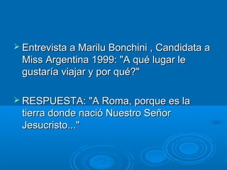  Entrevista a Marilu Bonchini , Candidata aEntrevista a Marilu Bonchini , Candidata a
Miss Argentina 1999: "A qué lugar leMiss Argentina 1999: "A qué lugar le
gustaría viajar y por qué?"gustaría viajar y por qué?"
 RESPUESTA: "A Roma, porque es laRESPUESTA: "A Roma, porque es la
tierra donde nació Nuestro Señortierra donde nació Nuestro Señor
Jesucristo..."Jesucristo..."
 