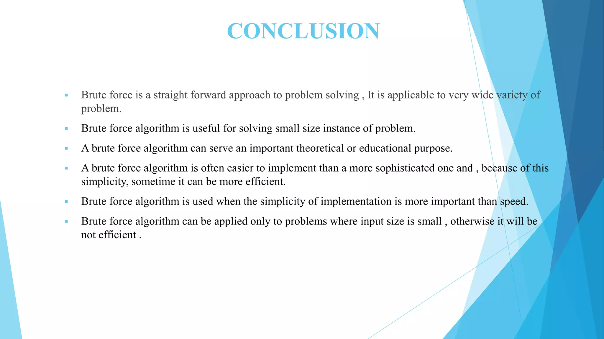 CONCLUSION  Brute force is a straight forward approach to problem solving , It is applicable to very wide variety of problem.  Brute force algorithm is useful for solving small size instance of problem.  A brute force algorithm can serve an important theoretical or educational purpose.  A brute force algorithm is often easier to implement than a more sophisticated one and , because of this simplicity, sometime it can be more efficient.  Brute force algorithm is used when the simplicity of implementation is more important than speed.  Brute force algorithm can be applied only to problems where input size is small , otherwise it will be not efficient . 