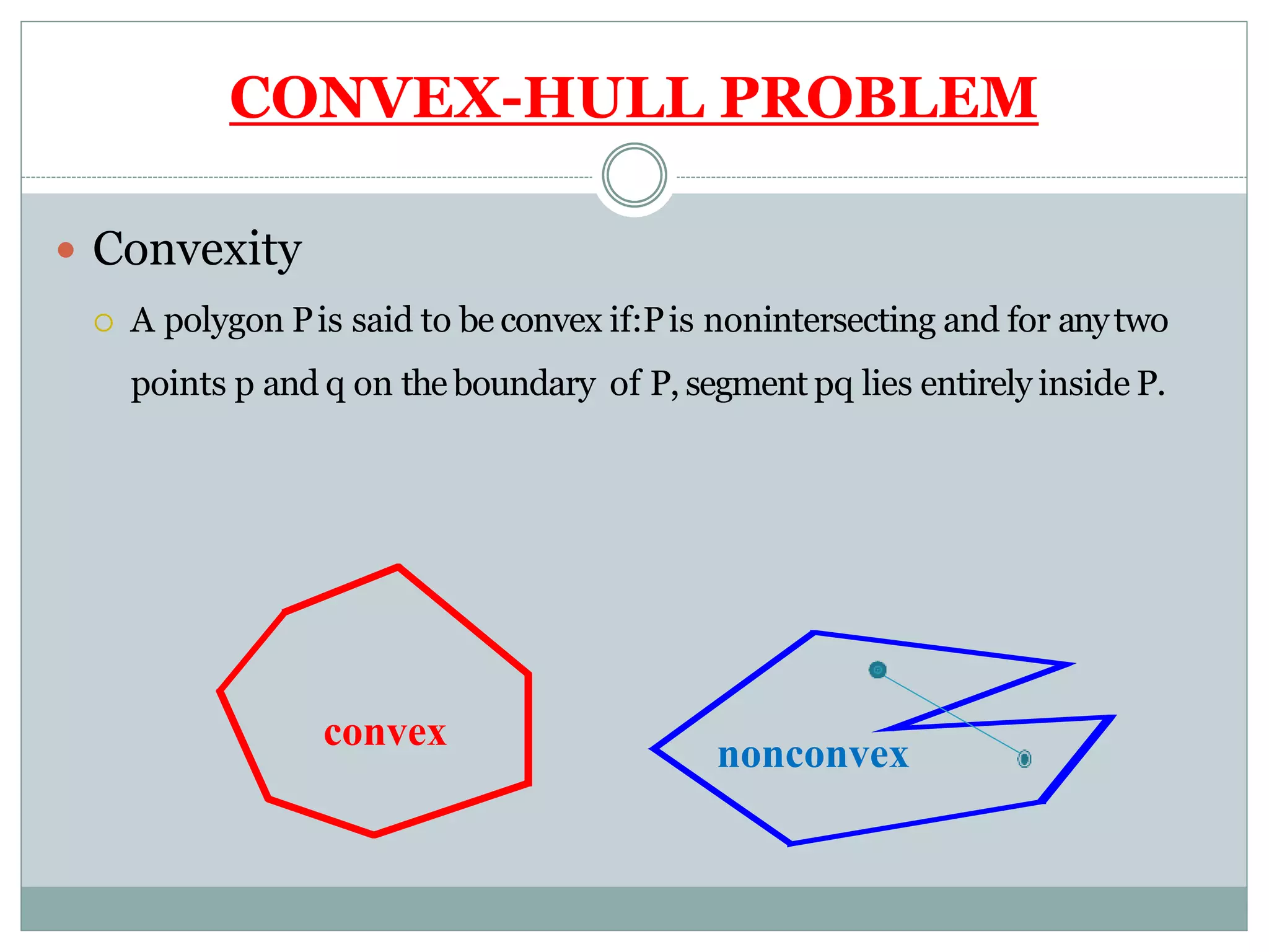 CONVEX-HULL PROBLEM
 Convexity
 A polygon Pis said to be convex if:Pis nonintersecting and for anytwo
points p and q on the boundary of P, segment pq lies entirely inside P.
convex
nonconvex
 