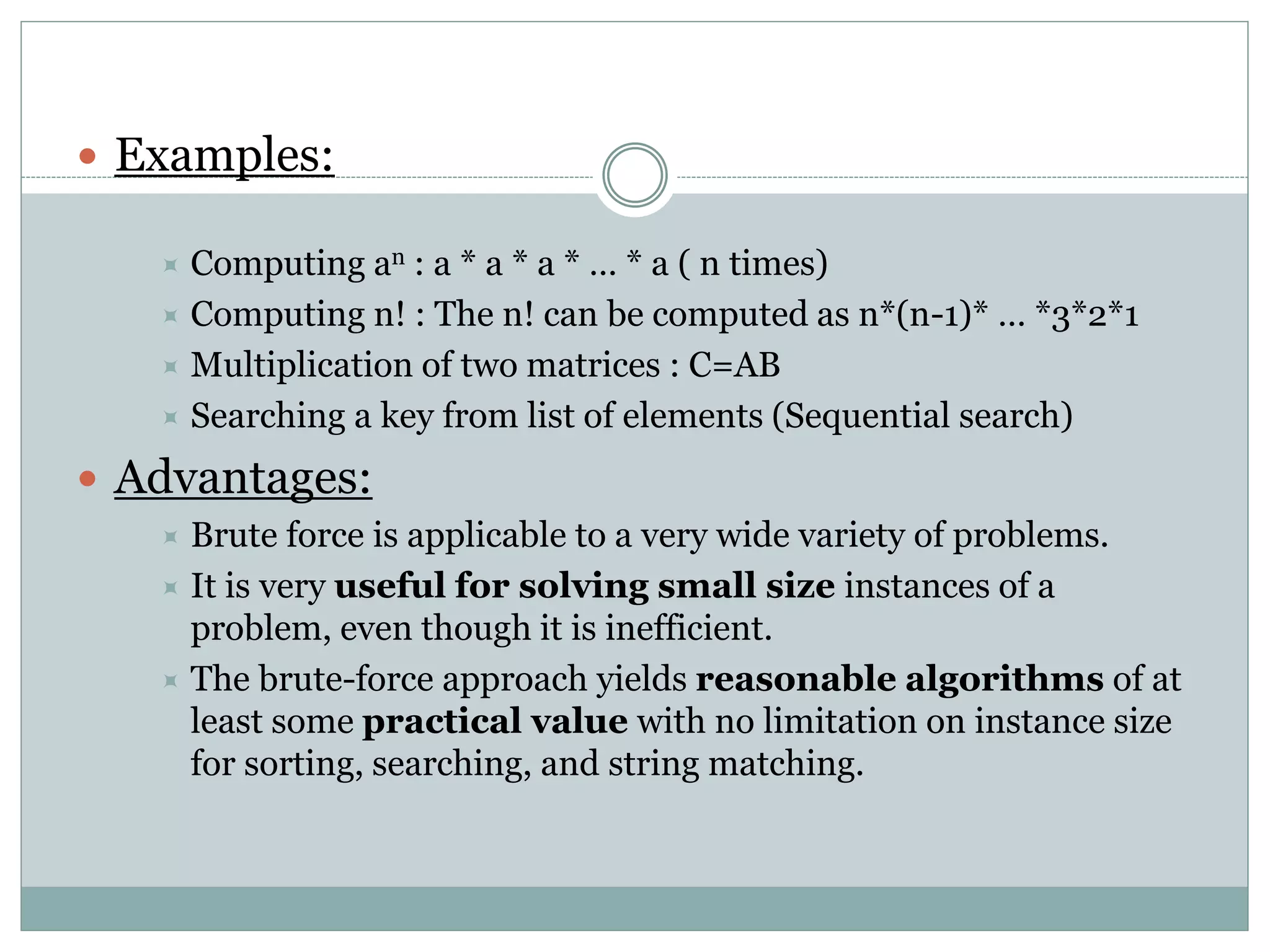  Examples:
 Computing an : a * a * a * … * a ( n times)
 Computing n! : The n! can be computed as n*(n-1)* … *3*2*1
 Multiplication of two matrices : C=AB
 Searching a key from list of elements (Sequential search)
 Advantages:
 Brute force is applicable to a very wide variety of problems.
 It is very useful for solving small size instances of a
problem, even though it is inefficient.
 The brute-force approach yields reasonable algorithms of at
least some practical value with no limitation on instance size
for sorting, searching, and string matching.
 
