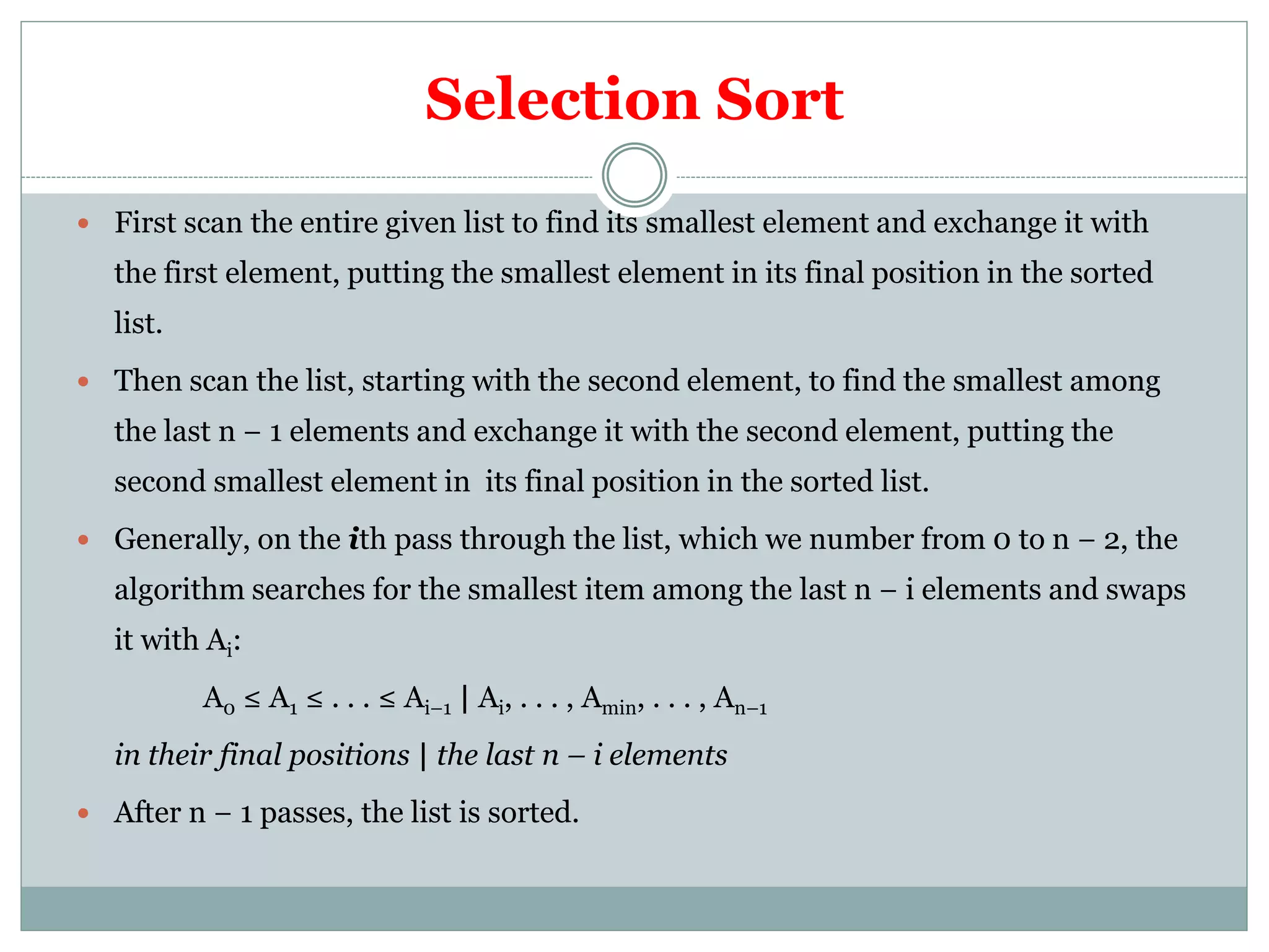 Selection Sort
 First scan the entire given list to find its smallest element and exchange it with
the first element, putting the smallest element in its final position in the sorted
list.
 Then scan the list, starting with the second element, to find the smallest among
the last n − 1 elements and exchange it with the second element, putting the
second smallest element in its final position in the sorted list.
 Generally, on the ith pass through the list, which we number from 0 to n − 2, the
algorithm searches for the smallest item among the last n − i elements and swaps
it with Ai:
A0 ≤ A1 ≤ . . . ≤ Ai–1 | Ai, . . . , Amin, . . . , An–1
in their final positions | the last n – i elements
 After n − 1 passes, the list is sorted.
 