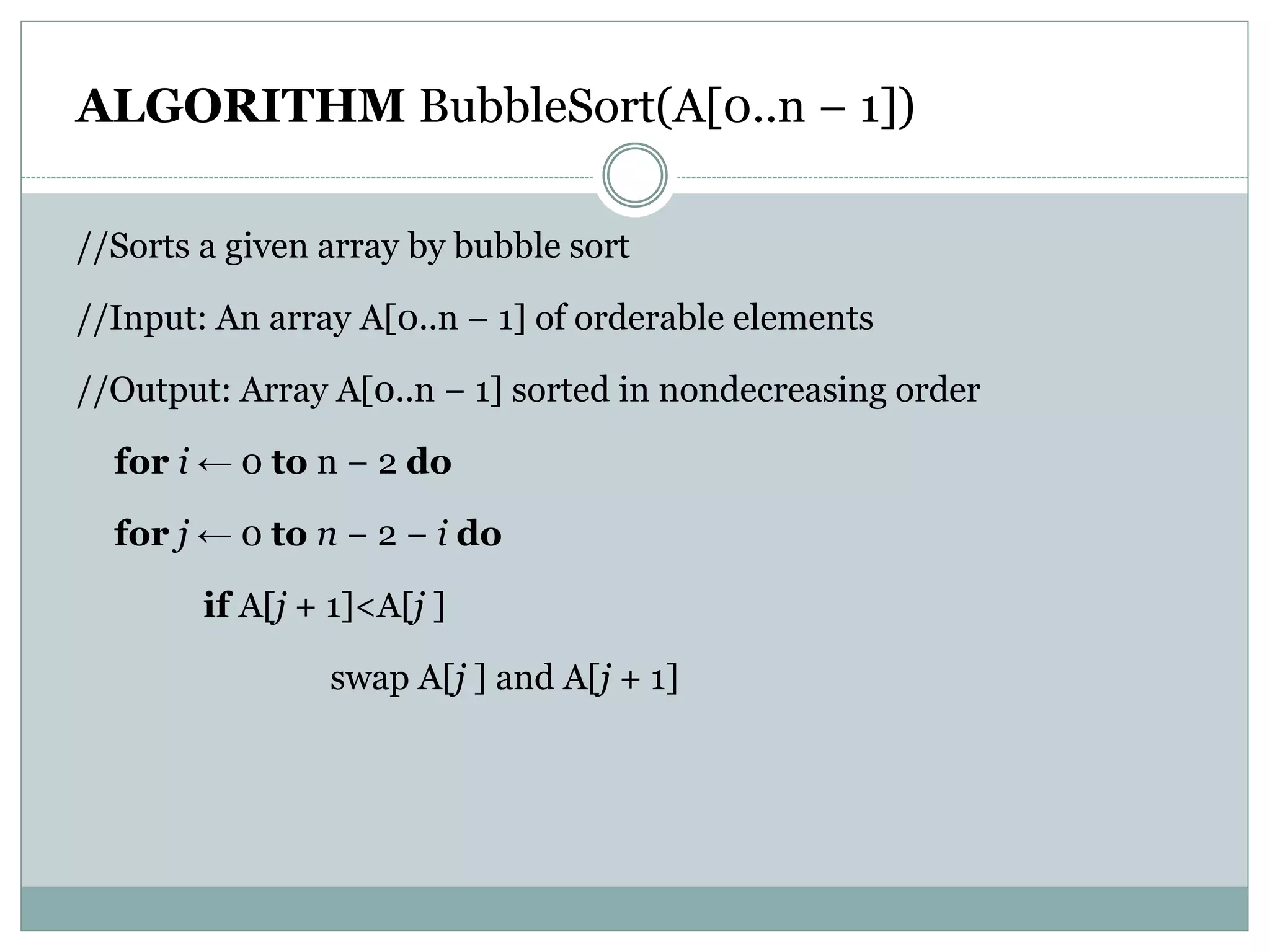 ALGORITHM BubbleSort(A[0..n − 1])
//Sorts a given array by bubble sort
//Input: An array A[0..n − 1] of orderable elements
//Output: Array A[0..n − 1] sorted in nondecreasing order
for i ← 0 to n − 2 do
for j ← 0 to n − 2 − i do
if A[j + 1]<A[j ]
swap A[j ] and A[j + 1]
 