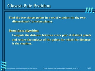 3-10
Copyright © 2007 Pearson Addison-Wesley. All rights reserved. A. Levitin “Introduction to the Design & Analysis of Algorithms,” 2nd
ed., Ch. 3
Closest-Pair Problem
Closest-Pair Problem
Find the two closest points in a set of
Find the two closest points in a set of n
n points (in the two-
points (in the two-
dimensional Cartesian plane).
dimensional Cartesian plane).
Brute-force algorithm
Brute-force algorithm
Compute the distance between every pair of distinct points
Compute the distance between every pair of distinct points
and return the indexes of the points for which the distance
and return the indexes of the points for which the distance
is the smallest.
is the smallest.
 