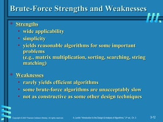 3-12
Copyright © 2007 Pearson Addison-Wesley. All rights reserved. A. Levitin “Introduction to the Design & Analysis of Algorithms,” 2nd
ed., Ch. 3
Brute-Force Strengths and Weaknesses
Brute-Force Strengths and Weaknesses
 Strengths
Strengths
• wide applicability
wide applicability
• simplicity
simplicity
• yields reasonable algorithms for some important
yields reasonable algorithms for some important
problems
problems
(e.g., matrix multiplication, sorting, searching, string
(e.g., matrix multiplication, sorting, searching, string
matching)
matching)
 Weaknesses
Weaknesses
• rarely yields efficient algorithms
rarely yields efficient algorithms
• some brute-force algorithms are unacceptably slow
some brute-force algorithms are unacceptably slow
• not as constructive as some other design techniques
not as constructive as some other design techniques
 