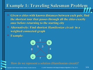 3-14
Copyright © 2007 Pearson Addison-Wesley. All rights reserved. A. Levitin “Introduction to the Design & Analysis of Algorithms,” 2nd
ed., Ch. 3
Example 1: Traveling Salesman Problem
Example 1: Traveling Salesman Problem
 Given
Given n
n cities with known distances between each pair, find
cities with known distances between each pair, find
the shortest tour that passes through all the cities exactly
the shortest tour that passes through all the cities exactly
once before returning to the starting city
once before returning to the starting city
 Alternatively: Find shortest
Alternatively: Find shortest Hamiltonian circuit
Hamiltonian circuit in a
in a
weighted connected graph
weighted connected graph
 Example:
Example:
a b
c d
8
2
7
5 3
4
How do we represent a solution (Hamiltonian circuit)?
 