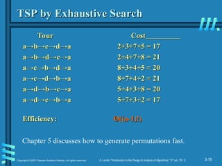 3-15
Copyright © 2007 Pearson Addison-Wesley. All rights reserved. A. Levitin “Introduction to the Design & Analysis of Algorithms,” 2nd
ed., Ch. 3
TSP by Exhaustive Search
TSP by Exhaustive Search
Tour Cost
Tour Cost
a→
a→b
b→
→c
c→
→d
d→
→a 2+3+7+5 = 17
a 2+3+7+5 = 17
a→
a→b
b→
→d
d→
→c
c→
→a 2+4+7+8 = 21
a 2+4+7+8 = 21
a→
a→c
c→
→b
b→
→d
d→
→a 8+3+4+5 = 20
a 8+3+4+5 = 20
a→
a→c
c→
→d
d→
→b
b→
→a 8+7+4+2 = 21
a 8+7+4+2 = 21
a→
a→d
d→
→b
b→
→c
c→
→a 5+4+3+8 = 20
a 5+4+3+8 = 20
a→
a→d
d→
→c
c→
→b
b→
→a 5+7+3+2 = 17
a 5+7+3+2 = 17
Efficiency:
Efficiency: Θ
Θ((n-1)!)
((n-1)!)
Chapter 5 discusses how to generate permutations fast.
 