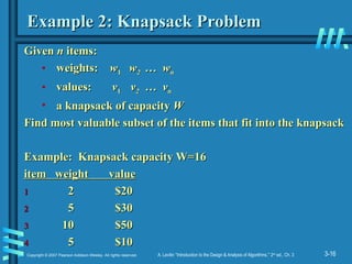 3-16
Copyright © 2007 Pearson Addison-Wesley. All rights reserved. A. Levitin “Introduction to the Design & Analysis of Algorithms,” 2nd
ed., Ch. 3
Example 2: Knapsack Problem
Example 2: Knapsack Problem
Given
Given n
n items:
items:
• weights:
weights: w
w1
1 w
w2
2 … w
… wn
n
• values:
values: v
v1
1 v
v2
2 … v
… vn
n
• a knapsack of capacity
a knapsack of capacity W
W
Find most valuable subset of the items that fit into the knapsack
Find most valuable subset of the items that fit into the knapsack
Example: Knapsack capacity W=16
Example: Knapsack capacity W=16
item weight value
item weight value
1
1 2 $20
2 $20
2
2 5 $30
5 $30
3
3 10 $50
10 $50
4
4 5 $10
5 $10
 