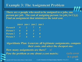 3-18
Copyright © 2007 Pearson Addison-Wesley. All rights reserved. A. Levitin “Introduction to the Design & Analysis of Algorithms,” 2nd
ed., Ch. 3
Example 3: The Assignment Problem
Example 3: The Assignment Problem
There are
There are n
n people who need to be assigned to
people who need to be assigned to n
n jobs, one
jobs, one
person per job. The cost of assigning person
person per job. The cost of assigning person i
i to job
to job j
j is C[
is C[i
i,
,j
j].
].
Find an assignment that minimizes the total cost.
Find an assignment that minimizes the total cost.
Job 0 Job 1 Job 2 Job 3
Job 0 Job 1 Job 2 Job 3
Person 0 9
Person 0 9 2 7 8
2 7 8
Person 1 6 4 3 7
Person 1 6 4 3 7
Person 2 5 8 1 8
Person 2 5 8 1 8
Person 3 7 6 9 4
Person 3 7 6 9 4
Algorithmic Plan:
Algorithmic Plan: Generate all legitimate assignments, compute
Generate all legitimate assignments, compute
their costs, and select the cheapest one.
their costs, and select the cheapest one.
How many assignments are there?
How many assignments are there?
Pose the problem as one about a cost matrix:
Pose the problem as one about a cost matrix:
n!
cycle cover
in a graph
 