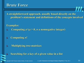 3-2
Copyright © 2007 Pearson Addison-Wesley. All rights reserved. A. Levitin “Introduction to the Design & Analysis of Algorithms,” 2nd
ed., Ch. 3
Brute Force
Brute Force
A straightforward approach, usually based directly on the
A straightforward approach, usually based directly on the
problem’s statement and definitions of the concepts involved
problem’s statement and definitions of the concepts involved
Examples:
Examples:
1.
1. Computing
Computing a
an
n
(
(a
a > 0,
> 0, n
n a nonnegative integer)
a nonnegative integer)
2.
2. Computing
Computing n
n!
!
3.
3. Multiplying two matrices
Multiplying two matrices
4.
4. Searching for a key of a given value in a list
Searching for a key of a given value in a list
 