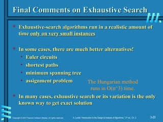 3-20
Copyright © 2007 Pearson Addison-Wesley. All rights reserved. A. Levitin “Introduction to the Design & Analysis of Algorithms,” 2nd
ed., Ch. 3
Final Comments on Exhaustive Search
Final Comments on Exhaustive Search
 Exhaustive-search algorithms run in a realistic amount of
Exhaustive-search algorithms run in a realistic amount of
time
time only on very small instances
only on very small instances
 In some cases, there are much better alternatives!
In some cases, there are much better alternatives!
• Euler circuits
Euler circuits
• shortest paths
shortest paths
• minimum spanning tree
minimum spanning tree
• assignment problem
assignment problem
 In many cases, exhaustive search or its variation is the only
In many cases, exhaustive search or its variation is the only
known way to get exact solution
known way to get exact solution
The Hungarian method
runs in O(n^3) time.
 