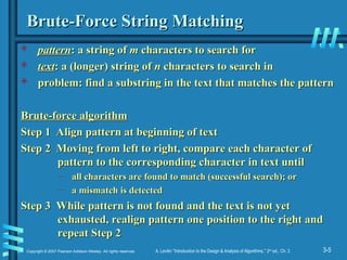 3-5
Copyright © 2007 Pearson Addison-Wesley. All rights reserved. A. Levitin “Introduction to the Design & Analysis of Algorithms,” 2nd
ed., Ch. 3
Brute-Force String Matching
Brute-Force String Matching
 pattern
pattern: a string of
: a string of m
m characters to search for
characters to search for
 text
text: a (longer) string of
: a (longer) string of n
n characters to search in
characters to search in
 problem: find a substring in the text that matches the pattern
problem: find a substring in the text that matches the pattern
Brute-force algorithm
Brute-force algorithm
Step 1 Align pattern at beginning of text
Step 1 Align pattern at beginning of text
Step 2 Moving from left to right, compare each character of
Step 2 Moving from left to right, compare each character of
pattern to the corresponding character in text until
pattern to the corresponding character in text until
– all characters are found to match (successful search); or
all characters are found to match (successful search); or
– a mismatch is detected
a mismatch is detected
Step 3 While pattern is not found and the text is not yet
Step 3 While pattern is not found and the text is not yet
exhausted, realign pattern one position to the right and
exhausted, realign pattern one position to the right and
repeat Step 2
repeat Step 2
 