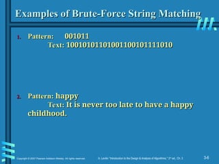 3-6
Copyright © 2007 Pearson Addison-Wesley. All rights reserved. A. Levitin “Introduction to the Design & Analysis of Algorithms,” 2nd
ed., Ch. 3
Examples of Brute-Force String Matching
Examples of Brute-Force String Matching
1.
1. Pattern:
Pattern: 001011
001011
Text:
Text: 10010101101001100101111010
10010101101001100101111010
2.
2. Pattern:
Pattern: happy
happy
Text:
Text: It is never too late to have a happy
It is never too late to have a happy
childhood.
childhood.
 
