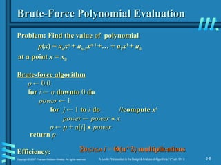 3-8
Copyright © 2007 Pearson Addison-Wesley. All rights reserved. A. Levitin “Introduction to the Design & Analysis of Algorithms,” 2nd
ed., Ch. 3
Brute-Force Polynomial Evaluation
Brute-Force Polynomial Evaluation
Problem: Find the value of polynomial
Problem: Find the value of polynomial
p
p(
(x
x) =
) = a
an
nx
xn
n
+
+ a
an
n-1
-1x
xn
n-1
-1
+… +
+… + a
a1
1x
x1
1
+
+ a
a0
0
at a point
at a point x
x =
= x
x0
0
Brute-force algorithm
Brute-force algorithm
Efficiency:
Efficiency:
p
p 
 0.0
0.0
for
for i
i 
 n
n downto
downto 0
0 do
do
power
power 
 1
1
for
for j
j 
 1
1 to
to i
i do
do //compute
//compute x
xi
i
power
power 
 power
power 
 x
x
p
p 
 p
p +
+ a
a[
[i
i]
] 
 power
power
return
return p
p

0
0
i
i
n
n i
i = Θ
Θ(n^2) multiplications
(n^2) multiplications
 