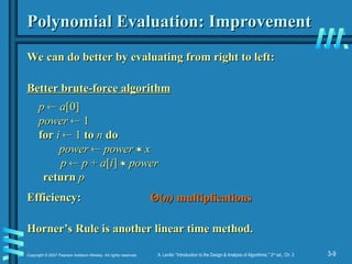 3-9
Copyright © 2007 Pearson Addison-Wesley. All rights reserved. A. Levitin “Introduction to the Design & Analysis of Algorithms,” 2nd
ed., Ch. 3
Polynomial Evaluation: Improvement
Polynomial Evaluation: Improvement
We can do better by evaluating from right to left:
We can do better by evaluating from right to left:
Better brute-force algorithm
Better brute-force algorithm
Efficiency:
Efficiency:
Horner’s Rule is another linear time method.
Horner’s Rule is another linear time method.
p
p 
 a
a[0]
[0]
power
power 
 1
1
for
for i
i 
 1
1 to
to n
n do
do
power
power 
 power
power 
 x
x
p
p 
 p
p +
+ a
a[
[i
i]
] 
 power
power
return
return p
p
Θ
Θ(
(n)
n) multiplications
multiplications
 