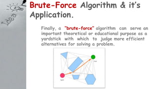 Brute-Force Algorithm & it’s
Application.
Finally, a “brute-force” algorithm can serve an
important theoretical or educational purpose as a
yardstick with which to judge more efficient
alternatives for solving a problem.
 