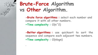 Brute-Force Algorithm
vs Other Algorithm.
-Brute force algorithms : select each number and
compare it with all other numbers.
~Time complexity : O(n^2)
-Better algorithms : use quicksort to sort the
sequence and compare each adjacent two numbers.
~Time complexity : O(nlogn)
-
 
