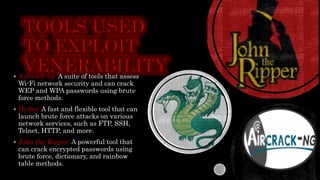  Aircrack-ng: A suite of tools that assess
Wi-Fi network security and can crack
WEP and WPA passwords using brute
force methods.
 Hydra: A fast and flexible tool that can
launch brute force attacks on various
network services, such as FTP, SSH,
Telnet, HTTP, and more.
 John the Ripper: A powerful tool that
can crack encrypted passwords using
brute force, dictionary, and rainbow
table methods.
 