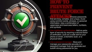 • Use strong passwords: Choose passwords
that are long, complex, and unique. Avoid
using common words, phrases, or personal
information. Use a combination of
uppercase and lowercase letters, numbers,
and symbols
• Use multifactor authentication: Add an extra
layer of security by requiring a second factor
of verification, such as a code sent to your
phone or email, a biometric scan, or a
physical token
• Use a password manager: Store and
manage your passwords securely in a
password manager that can generate and
autofill strong passwords for you
 