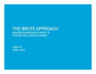 THE BRUTE APPROACH
MAKING AN IMMEDIATE IMPACT &
SCALING FOR LASTING CHANGE



JOSH TO
APRIL 2010
 