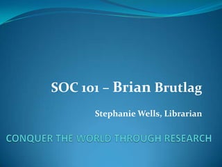 CONQUER THE WORLD THROUGH RESEARCH SOC 101 – BrianBrutlag Stephanie Wells, Librarian 