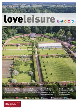 loveleisure
ISSUE 15
Specialities:	 Hotels 	 Pubs and Clubs 	 Leisure	 Restaurants 	 Marinas
Combermere Abbey:
New luxury B&B after
27 month restoration
Business Rates:
Winners and losers in
2017 Rating revaluation
Leisure Expert:
Sam Spencer
appointed to RICS
President’s Panel
Cheltenham Lodge:
Park keepers cottage
transformed into
idyllic restaurant
IN THIS ISSUE:
 