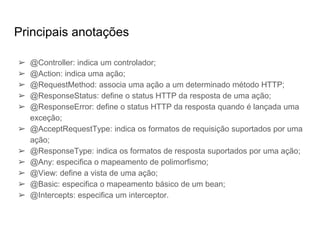 Principais anotações
➢ @Controller: indica um controlador;
➢ @Action: indica uma ação;
➢ @RequestMethod: associa uma ação a um determinado método HTTP;
➢ @ResponseStatus: define o status HTTP da resposta de uma ação;
➢ @ResponseError: define o status HTTP da resposta quando é lançada uma
exceção;
➢ @AcceptRequestType: indica os formatos de requisição suportados por uma
ação;
➢ @ResponseType: indica os formatos de resposta suportados por uma ação;
➢ @Any: especifica o mapeamento de polimorfismo;
➢ @View: define a vista de uma ação;
➢ @Basic: especifica o mapeamento básico de um bean;
➢ @Intercepts: especifica um interceptor.
 