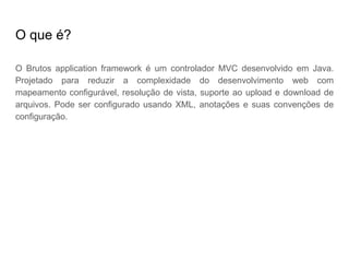 O que é?
O Brutos application framework é um controlador MVC desenvolvido em Java.
Projetado para reduzir a complexidade do desenvolvimento web com
mapeamento configurável, resolução de vista, suporte ao upload e download de
arquivos. Pode ser configurado usando XML, anotações e suas convenções de
configuração.
 