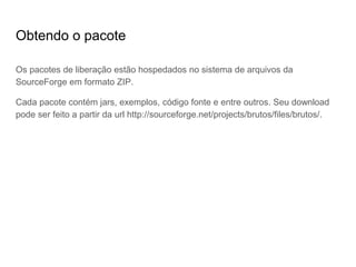 Obtendo o pacote
Os pacotes de liberação estão hospedados no sistema de arquivos da
SourceForge em formato ZIP.
Cada pacote contém jars, exemplos, código fonte e entre outros. Seu download
pode ser feito a partir da url http://sourceforge.net/projects/brutos/files/brutos/.
 