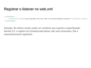Registrar o listener no web.xml
Atenção: Se estiver sendo usado um container que suporte a especificação
Servlet 3.0, o registro do ContextLoadListener não será necessário. Ele é
automaticamente registrado.
 
