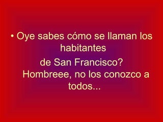 Oye sabes cómo se llaman los habitantes  de San Francisco?  Hombreee, no los conozco a todos... 