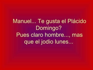   Manuel... Te gusta el Plácido Domingo?  Pues claro hombre..., mas que el jodio lunes... 