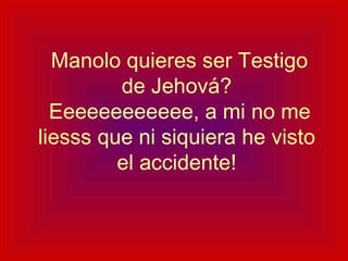   Manolo quieres ser Testigo de Jehová?  Eeeeeeeeeeee, a mi no me liesss que ni siquiera he visto el accidente! 