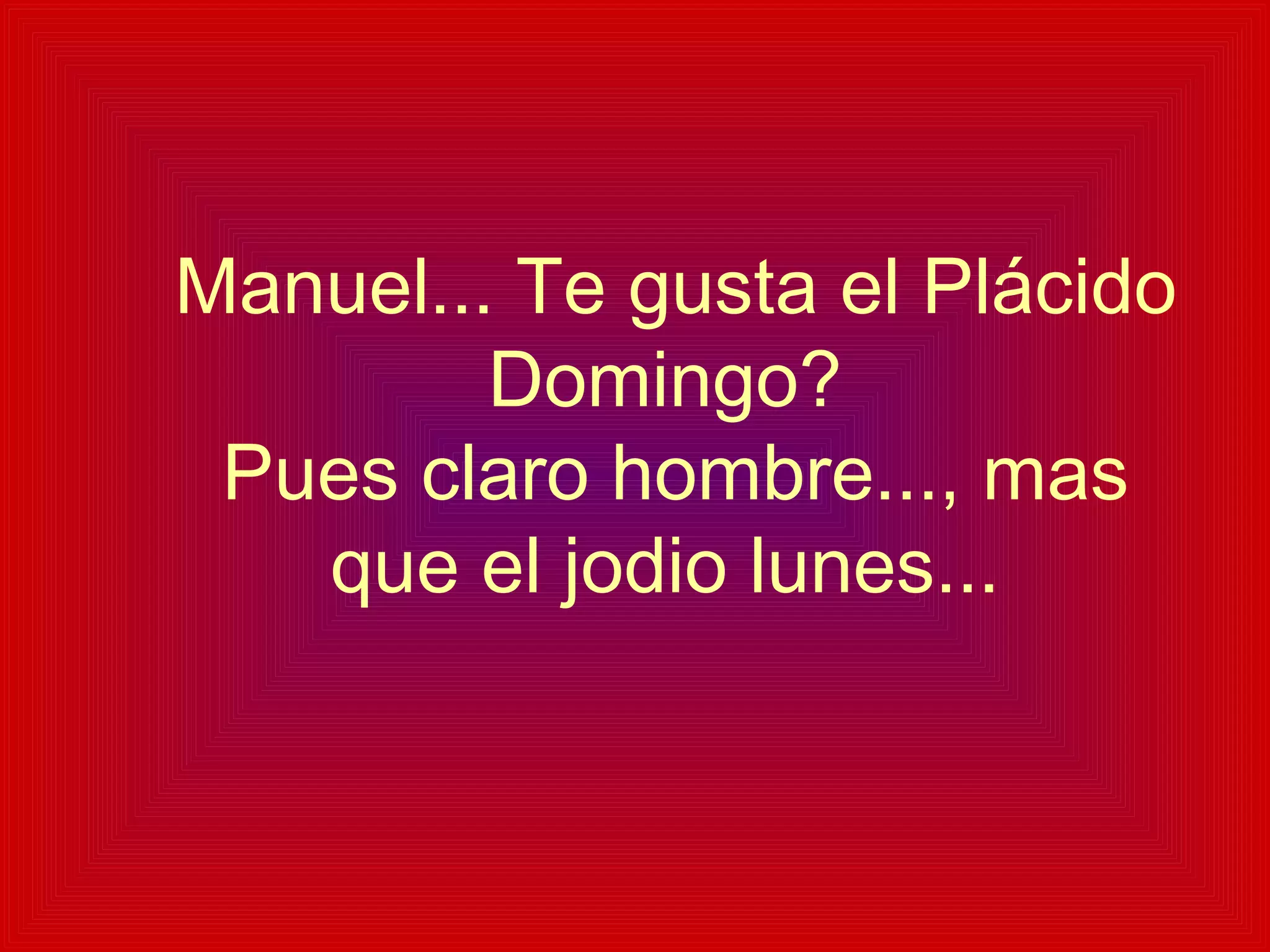   Manuel... Te gusta el Plácido Domingo?  Pues claro hombre..., mas que el jodio lunes... 