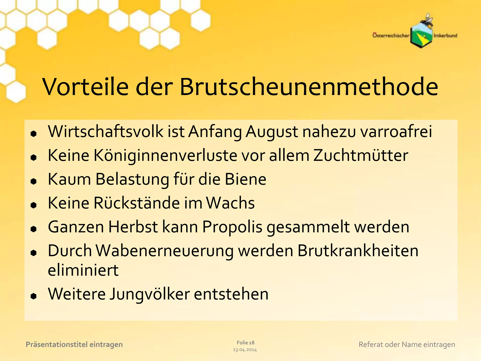13.04.2014
Folie 18Präsentationstitel eintragen Referat oder Name eintragen
Vorteile der Brutscheunenmethode
 Wirtschaftsvolk ist Anfang August nahezu varroafrei
 Keine Königinnenverluste vor allem Zuchtmütter
 Kaum Belastung für die Biene
 Keine Rückstände imWachs
 Ganzen Herbst kann Propolis gesammelt werden
 DurchWabenerneuerung werden Brutkrankheiten
eliminiert
 Weitere Jungvölker entstehen
 