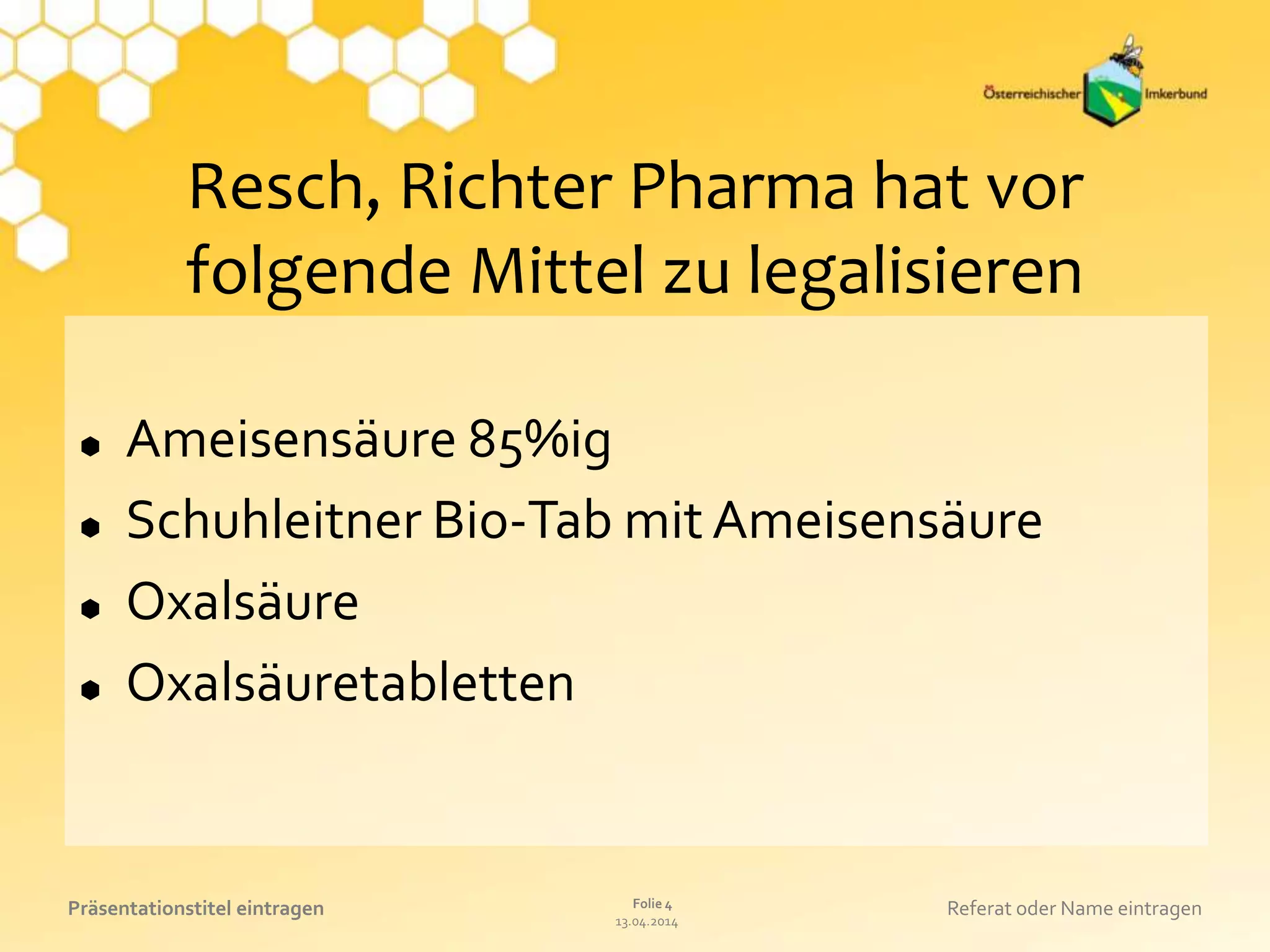 13.04.2014
Folie 4Präsentationstitel eintragen Referat oder Name eintragen
Resch, Richter Pharma hat vor
folgende Mittel zu legalisieren
 Ameisensäure 85%ig
 Schuhleitner Bio-Tab mit Ameisensäure
 Oxalsäure
 Oxalsäuretabletten
 