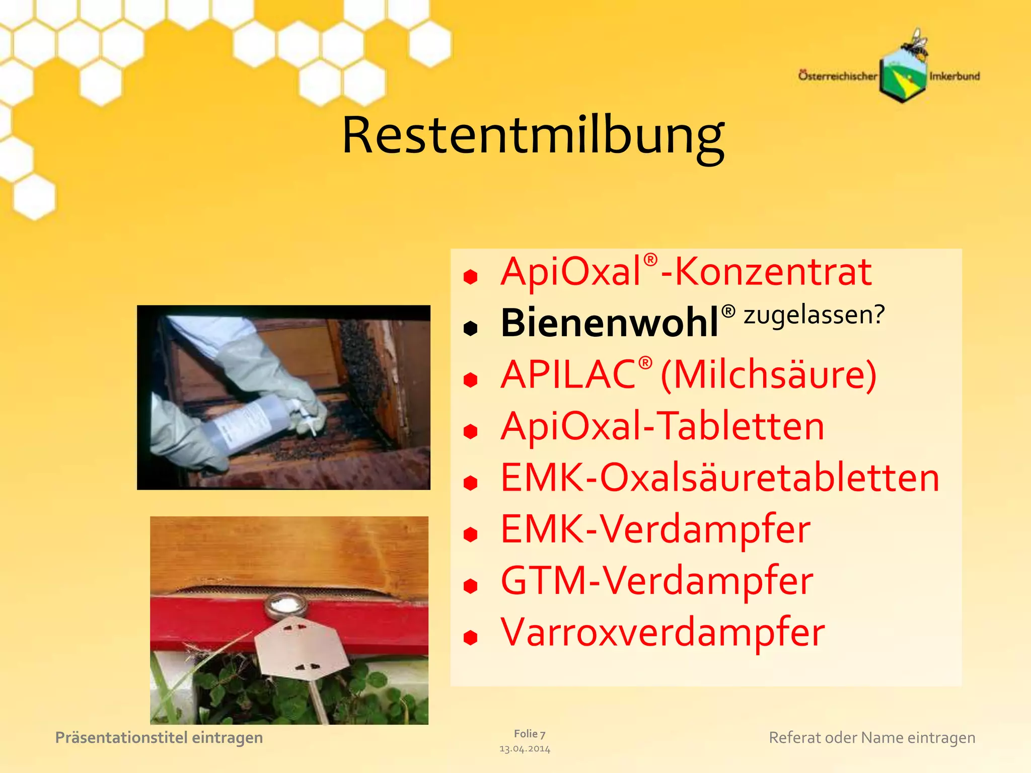13.04.2014
Folie 7Präsentationstitel eintragen Referat oder Name eintragen
Restentmilbung
 ApiOxal®-Konzentrat
 Bienenwohl® zugelassen?
 APILAC® (Milchsäure)
 ApiOxal-Tabletten
 EMK-Oxalsäuretabletten
 EMK-Verdampfer
 GTM-Verdampfer
 Varroxverdampfer
 