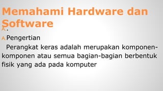 Memahami Hardware dan
SoftwareA..
A.Pengertian
Perangkat keras adalah merupakan komponen-
komponen atau semua bagian-bagian berbentuk
fisik yang ada pada komputer
 