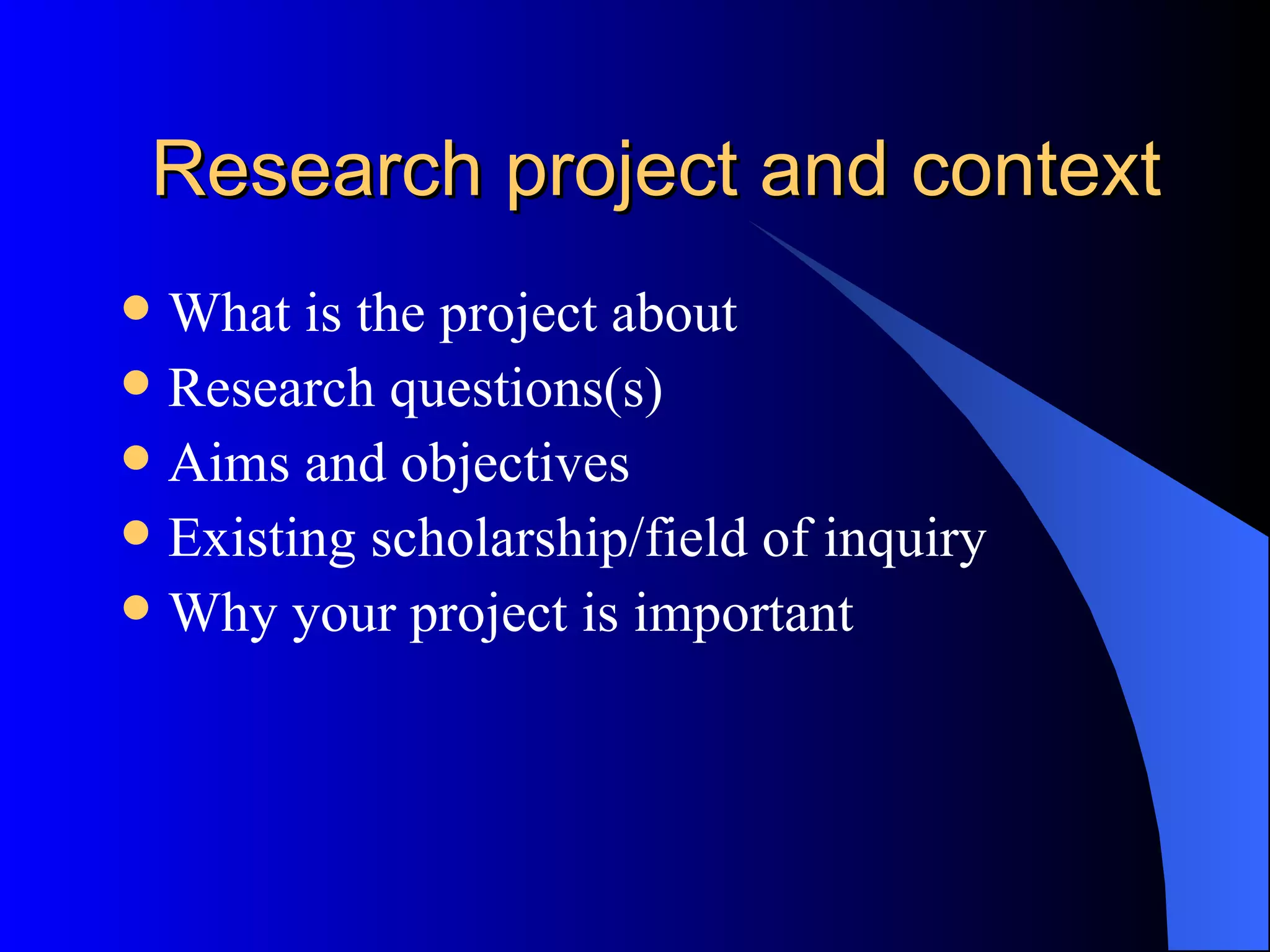 Research project and context What is the project about Research questions(s) Aims and objectives Existing scholarship/field of inquiry Why your project is important 