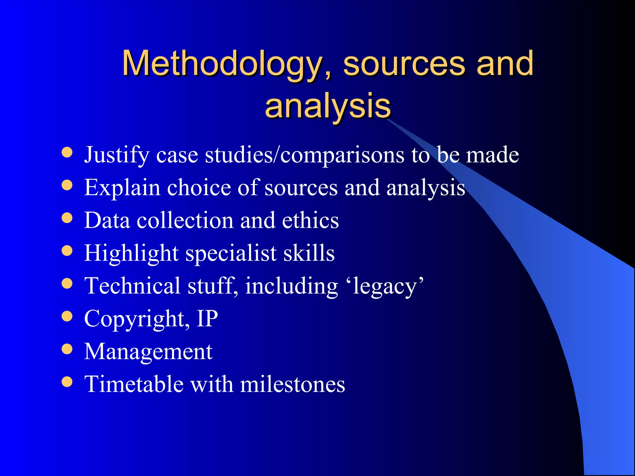 Methodology, sources and analysis Justify case studies/comparisons to be made Explain choice of sources and analysis Data collection and ethics Highlight specialist skills Technical stuff, including ‘legacy’ Copyright, IP Management Timetable with milestones 