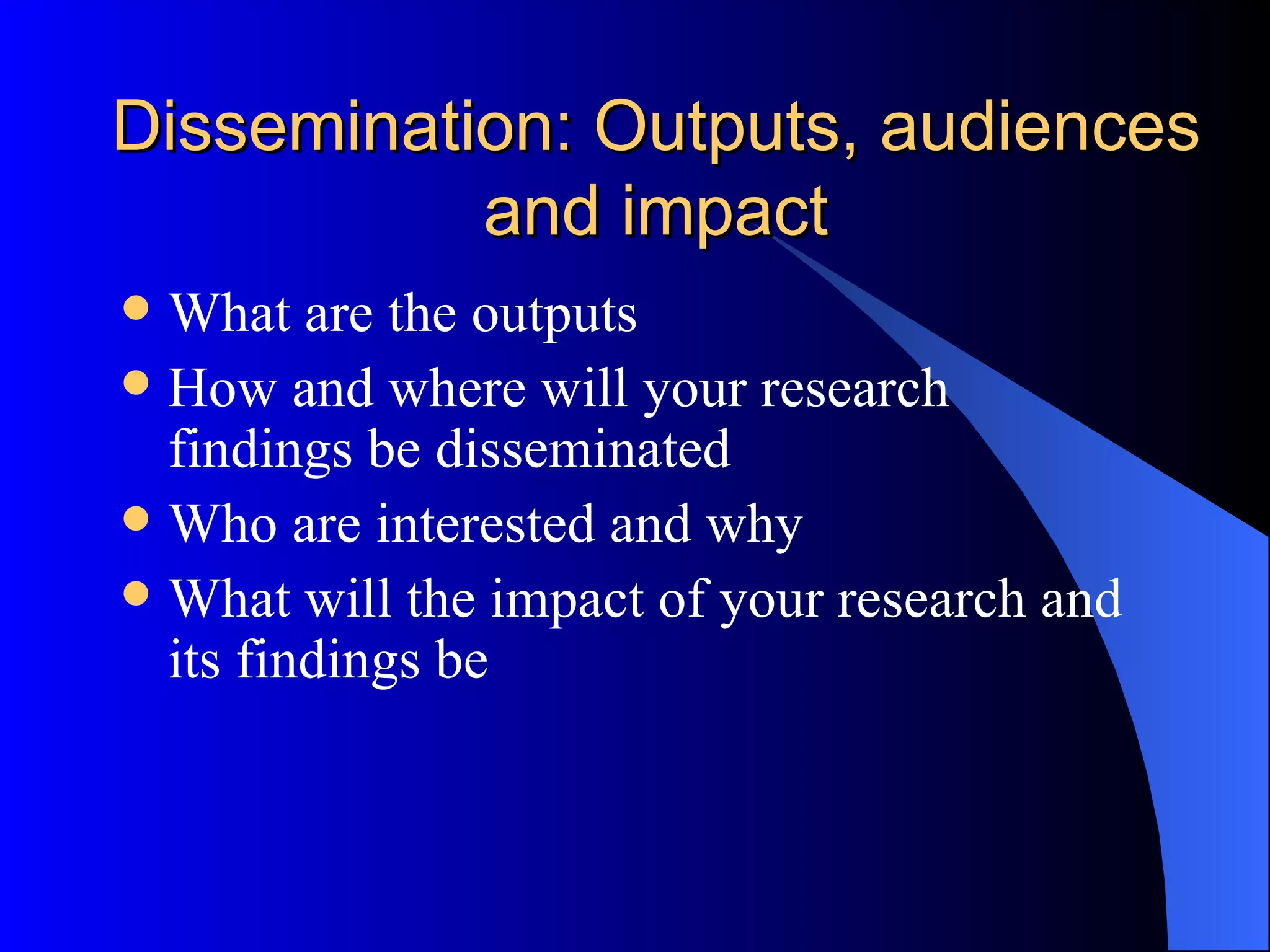 Dissemination: Outputs, audiences and impact What are the outputs How and where will your research findings be disseminated Who are interested and why What will the impact of your research and its findings be 
