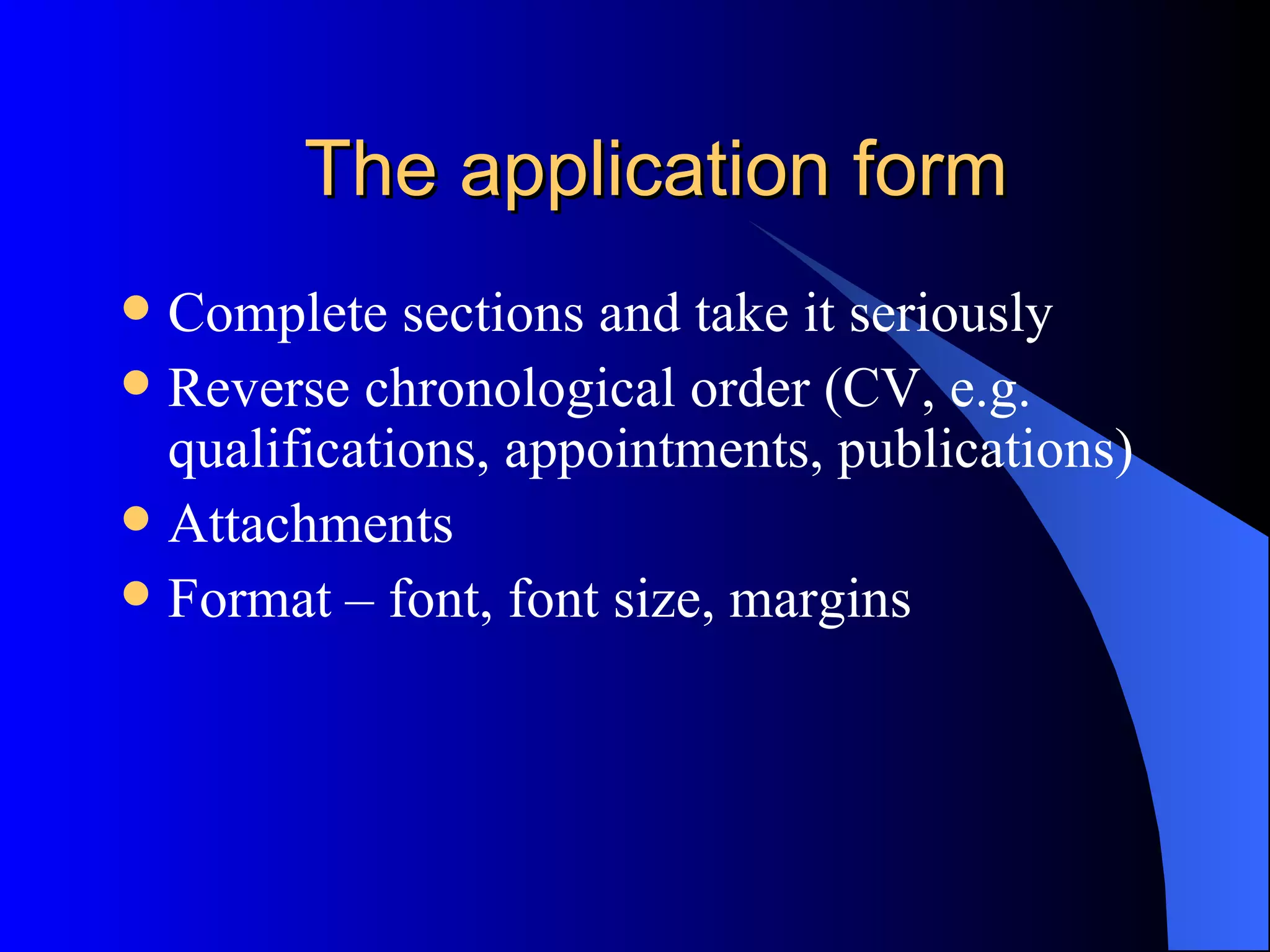The application form Complete sections and take it seriously Reverse chronological order (CV, e.g. qualifications, appointments, publications) Attachments Format – font, font size, margins 